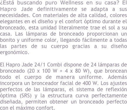 &iquest;Est&aacute; buscando el bienestar puro en su casa? El Hapro Jade definitivamente se adapta a sus necesidades. Con materiales de alta calidad, colores elegantes en el dise&ntilde;o y el confort &oacute;ptimo durante el bronceado, esta unidad literalmente trae el sol a su casa. Las l&aacute;mparas de bronceado proporcionan un color bonito y uniforme, llegando f&aacute;cilmente a todas las partes de su cuerpo gracias a su dise&ntilde;o ergon&oacute;mico.&#10;&#10;El Hapro Jade 24/1 Combi dispone de 24 l&aacute;mparas de bronceado (20 x 100 W + 4 x 80 W), que broncean todo el cuerpo de manera uniforme. Adem&aacute;s incorpora un bronceador facial de 400 W. Los ajustes perfectos de las l&aacute;mparas, el sistema de reflexi&oacute;n &oacute;ptima (SRS) y la estructura curva perfectamente dise&ntilde;ada, permiten obtener un bronceado perfecto con el m&aacute;ximo confort.&#10;