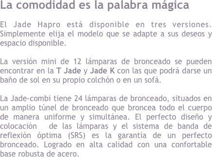 La comodidad es la palabra m&aacute;gica&#10;El Jade Hapro est&aacute; disponible en tres versiones simplemente elija el modelo que se adapte a sus deseos y espacio disponible. 12 l&aacute;mparas de bronceado se pueden encontrar en la T Jade y Jade K y le dar&aacute; un ba&ntilde;o de sol en su propio colch&oacute;n o un sof&aacute;. &#10;&#10;La combinaci&oacute;n de Jade tiene 24 l&aacute;mparas de bronceado, situados en un amplio t&uacute;nel de bronceado que broncea todo el cuerpo de manera uniforme y simult&aacute;nea. Los ajustes perfectos de las l&aacute;mparas, el sistema de banda de reflexi&oacute;n &oacute;ptima (SRS) es la garant&iacute;a de un perfecto bronceado. Logrado en alta calidad  robosta de acero y confortable.&#10;&#10;
