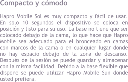 Compacto y c&oacute;modo Hapro Mobile Sun es muy compacto y f&aacute;cil de usar. En solo 10 segundos el dispositivo se coloca en posici&oacute;n y listo para su uso. La base no tiene que ser colocado debajo de la cama, lo que hace que Hapro Mobile sea adecuado para el bronceado en camas con marcos de la cama o en cualquier lugar donde no hay espacio debajo de la zona de descanso. Despu&eacute;s de la sesi&oacute;n se puede guardar y almacenar con la misma facilidad. Debido a la base flexible que dispone se puede utilizar Hapro Mobile Sun donde usted prefiera.