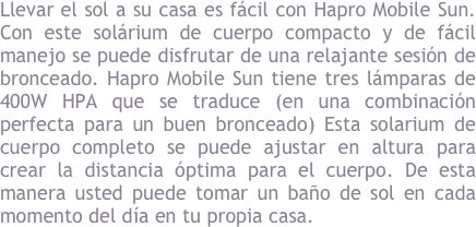 Llevar el sol a su casa es f&aacute;cil con Hapro Mobile Sun. Con este sol&aacute;rium de cuerpo compacto y de f&aacute;cil manejo se puede disfrutar de una relajante sesi&oacute;n de bronceado. Hapro Mobile Sun tiene tres l&aacute;mparas de 400W HPA que se traduce (en una combinaci&oacute;n perfecta para un buen bronceado) Esta solarium de cuerpo completo se puede ajustar en altura para crear la distancia &oacute;ptima para el cuerpo. De esta manera usted puede tomar un ba&ntilde;o de sol en cada momento del d&iacute;a en tu propia casa.