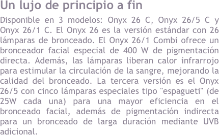 LUJO en las capitales&#10;Disponible en 3 modelos: Onyx 26 C, Onyx 26/5 C y Onyx 26/1 C. El Onyx 26 es la versi&oacute;n est&aacute;ndar con 26 l&aacute;mparas de bronceado. El Onyx 26/1 Combi ofrece un bronceador facial especial de 400 W de pigmentaci&oacute;n directa. Adem&aacute;s, las l&aacute;mparas liberan calor infrarrojo para estimular la circulaci&oacute;n de la sangre, mejorando la calidad del bronceado. La tercera versi&oacute;n es el Onyx 26 / Combi 5 con cinco l&aacute;mparas especiales tipo &quot;espagueti&quot; (de 25W cada una) para una mayor eficiencia en el bronceado facial, adem&aacute;s de pigmentaci&oacute;n indirecta para un bronceado de larga duraci&oacute;n mediante UVB adicional.&#10;