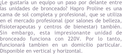 &iquest;Le gustar&iacute;a bronceado ir un paso por delante entre las unidades de bronceado? Hapro Proline es una cama de sol completa y profesional, que se utiliza en el mercado profesional (por salones de belleza, fisioterapeutas y centros de bienestar) tambi&eacute;n. Sin embargo, esta unidad de bronceado impresionante funciona sin alimentaci&oacute;n adicional. Por lo tanto, funcionar&aacute; tambien en un domicilio particular. Disponible en vertical y horizontal.