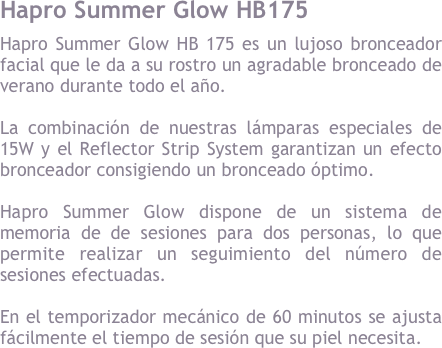 Hapro Summer Glow HB175&#10;Hapro Summer Glow HB 175 es un lujoso bronceador facial que le da a su rostro un agradable bronceado de verano durante todo el a&ntilde;o. &#10;&#10;La combinaci&oacute;n de nuestras l&aacute;mparas especiales de 15W y el Reflector Strip System garantizan un efecto bronceador consigiendo un bronceado &oacute;ptimo. &#10;&#10;Hapro Summer Glow dispone de un sistema de memoria de de sesiones para dos personas, lo que permite realizar un seguimiento del n&uacute;mero de sesiones efectuadas.&#10;&#10;En el temporizador mec&aacute;nico de 60 minutos se ajusta f&aacute;cilmente el tiempo de sesi&oacute;n que tu piel necesita.&#10;