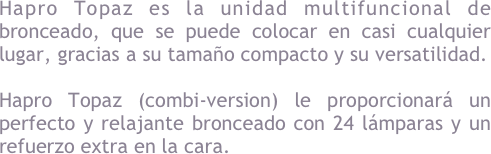 Opciones y combinaciones &#10;Hapro Topaz dispone de una gran variedad de modelos y opciones disponibles, en la que encontrar&aacute; con total seguridad el solarium dom&eacute;stico que m&aacute;s le convenga, tanto por dimensiones como versatilidad.&#10;&#10;Si desea conocer m&aacute;s al respecto por favor contacte con nuestro departamento comercial Home Tanning