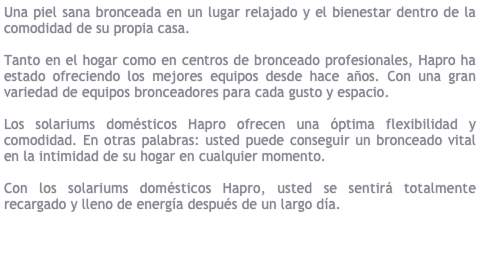Hapro Solariums Dom&eacute;sticos, &#8232;Siempre y para todo el mundo&#10;&#10;Una piel sana bronceada en un lugar relajado y el bienestar dentro de la comodidad de su propia casa.&#10;&#10;Tanto en el hogar como en centros de bronceado profesionales, Hapro ha estado ofreciendo los mejores equipos desde hace a&ntilde;os. Con una gran variedad de equipos bronceadores para cada gusto y espacio. &#10;&#10;Los solariums dom&eacute;sticos Hapro ofrecen una &oacute;ptima flexibilidad y comodidad. En otras palabras: usted puede conseguir un bronceado vital en la intimidad de su hogar en cualquier momento. &#10;&#10;Usted se sentir&aacute; totalmente recargado y lleno de energ&iacute;a despu&eacute;s de un largo d&iacute;a. Con los solariums dom&eacute;sticos Hapro